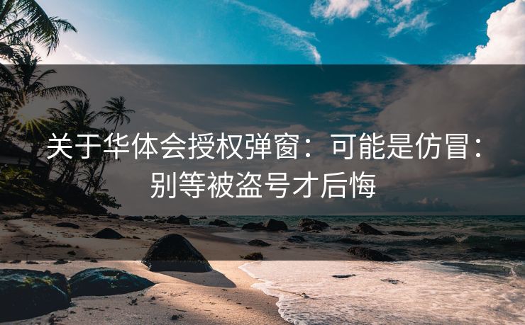 关于华体会授权弹窗：可能是仿冒：别等被盗号才后悔