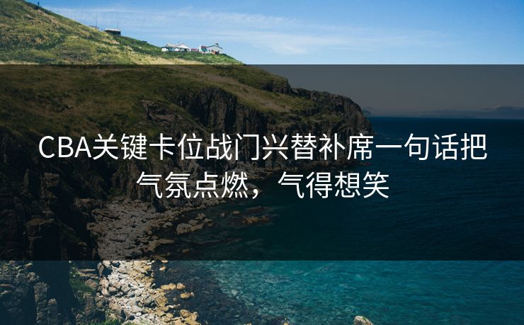 CBA关键卡位战门兴替补席一句话把气氛点燃，气得想笑