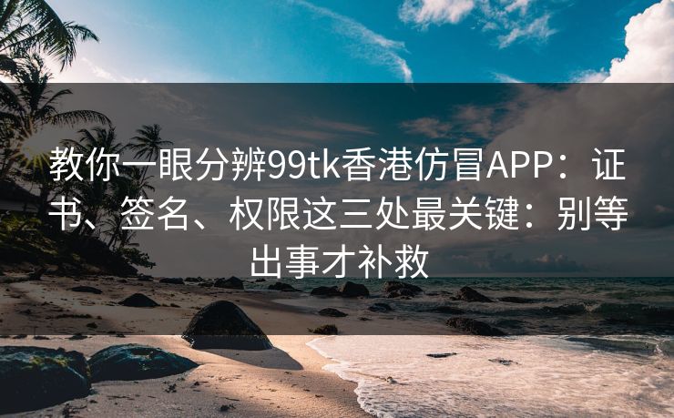 教你一眼分辨99tk香港仿冒APP：证书、签名、权限这三处最关键：别等出事才补救