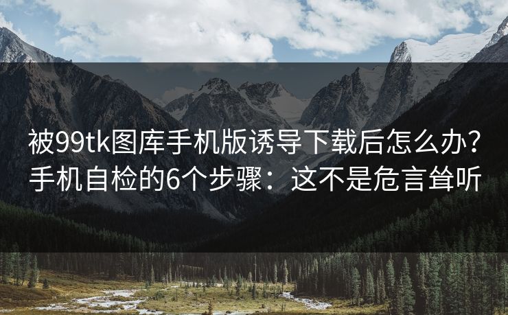 被99tk图库手机版诱导下载后怎么办？手机自检的6个步骤：这不是危言耸听