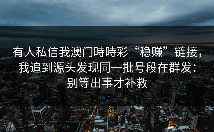 有人私信我澳门時時彩“稳赚”链接,我追到源头发现同一批号段在群发:别等出事才补救 有人私信我澳门時時彩“稳赚”链接,我追到源头发现同一批号段在群发:别等出事才补救