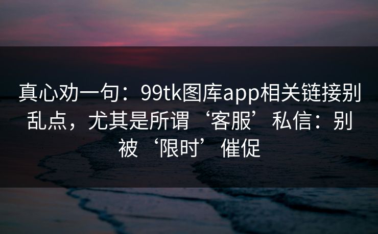 真心劝一句:99tk图库app相关链接别乱点,尤其是所谓‘客服’私信:别被‘限时’催促 真心劝一句:99tk图库app相关链接别乱点,尤其是所谓‘客服’私信:别被‘限时’催促