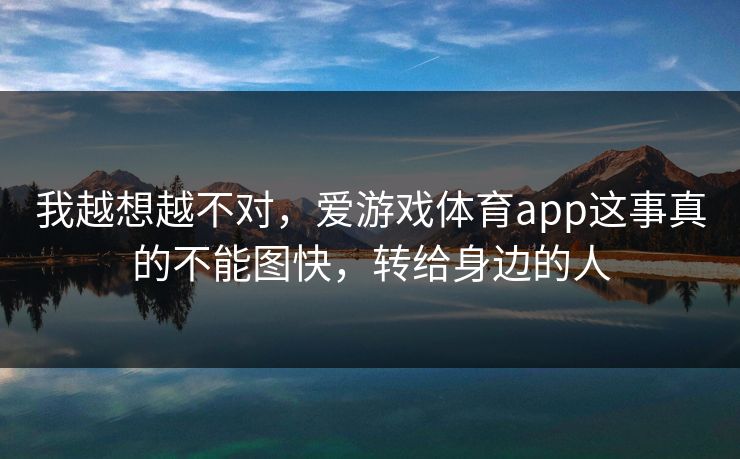 我越想越不对,爱游戏体育app这事真的不能图快,转给身边的人 我越想越不对,爱游戏体育app这事真的不能图快,转给身边的人