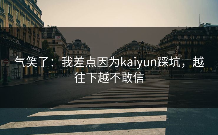 气笑了：我差点因为kaiyun踩坑，越往下越不敢信