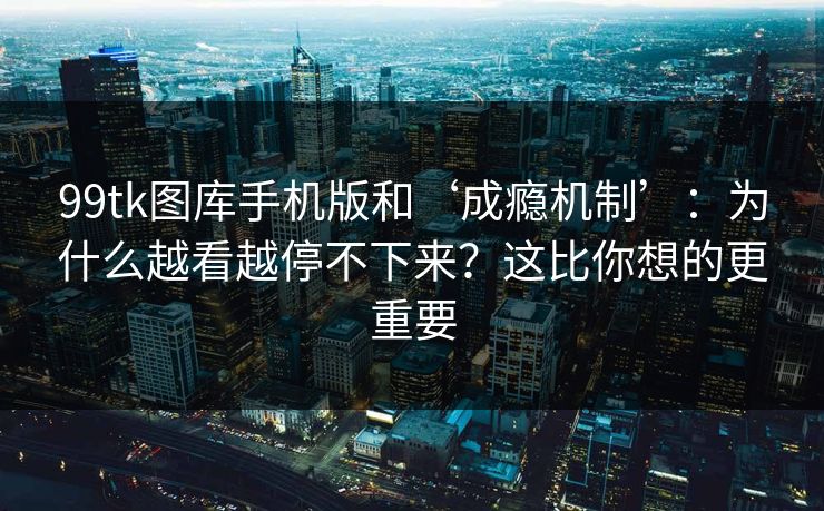99tk图库手机版和‘成瘾机制’：为什么越看越停不下来？这比你想的更重要
