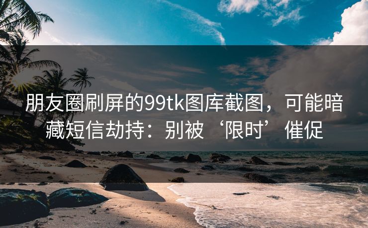 朋友圈刷屏的99tk图库截图，可能暗藏短信劫持：别被‘限时’催促