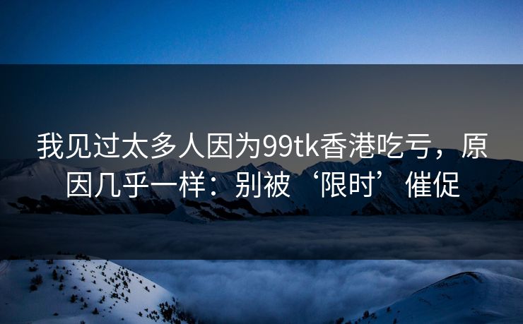 我见过太多人因为99tk香港吃亏，原因几乎一样：别被‘限时’催促