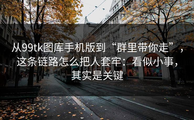 从99tk图库手机版到“群里带你走”，这条链路怎么把人套牢：看似小事，其实是关键