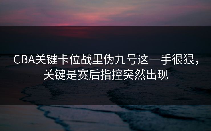 CBA关键卡位战里伪九号这一手很狠，关键是赛后指控突然出现
