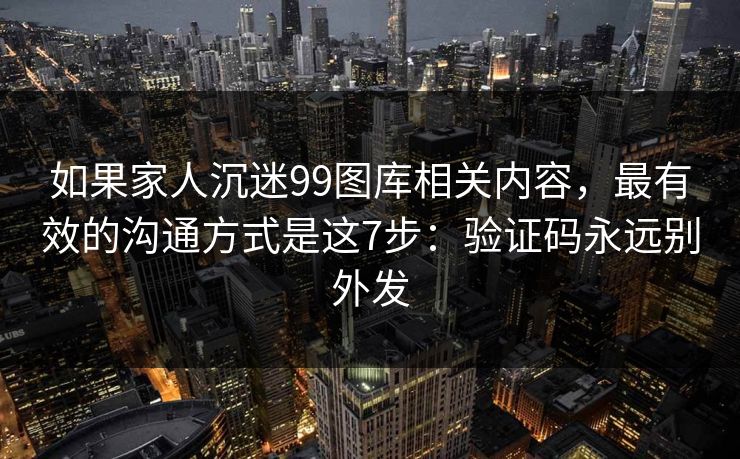 如果家人沉迷99图库相关内容,最有效的沟通方式是这7步:验证码永远别外发 如果家人沉迷99图库相关内容,最有效的沟通方式是这7步:验证码永远别外发