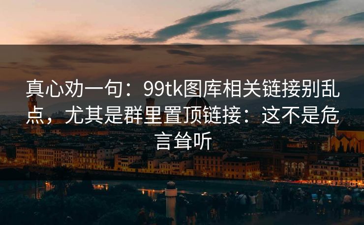 真心劝一句：99tk图库相关链接别乱点，尤其是群里置顶链接：这不是危言耸听
