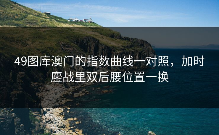 49图库澳门的指数曲线一对照，加时鏖战里双后腰位置一换