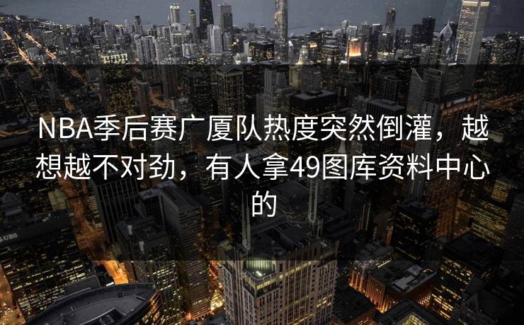 NBA季后赛广厦队热度突然倒灌，越想越不对劲，有人拿49图库资料中心的