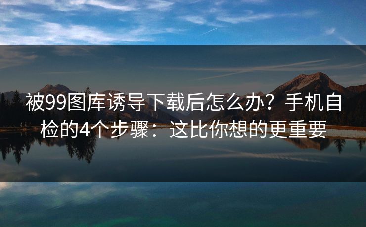 被99图库诱导下载后怎么办?手机自检的4个步骤:这比你想的更重要 被99图库诱导下载后怎么办?手机自检的4个步骤:这比你想的更重要