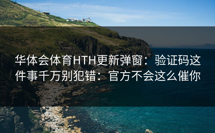 华体会体育HTH更新弹窗：验证码这件事千万别犯错：官方不会这么催你