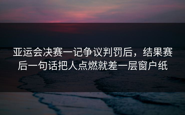 亚运会决赛一记争议判罚后，结果赛后一句话把人点燃就差一层窗户纸