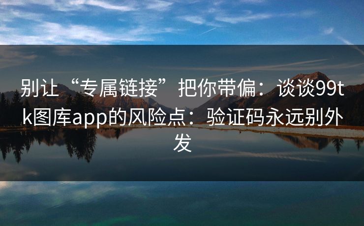 别让“专属链接”把你带偏：谈谈99tk图库app的风险点：验证码永远别外发