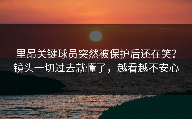 里昂关键球员突然被保护后还在笑？镜头一切过去就懂了，越看越不安心