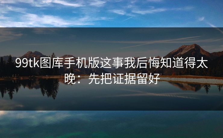 99tk图库手机版这事我后悔知道得太晚：先把证据留好