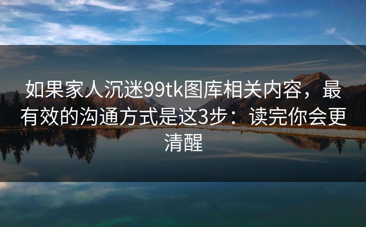 如果家人沉迷99tk图库相关内容，最有效的沟通方式是这3步：读完你会更清醒
