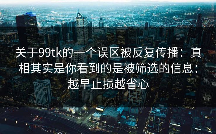关于99tk的一个误区被反复传播：真相其实是你看到的是被筛选的信息：越早止损越省心