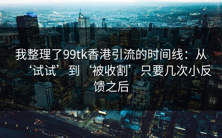 我整理了99tk香港引流的时间线:从‘试试’到‘被收割’只要几次小反馈之后 我整理了99tk香港引流的时间线:从‘试试’到‘被收割’只要几次小反馈之后