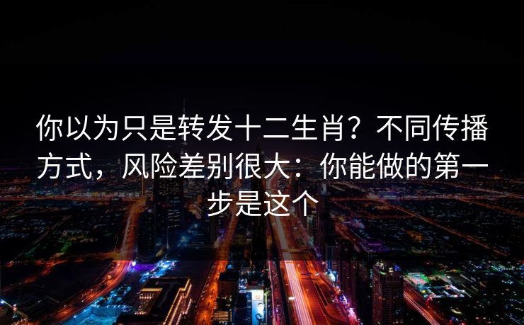 你以为只是转发十二生肖？不同传播方式，风险差别很大：你能做的第一步是这个
