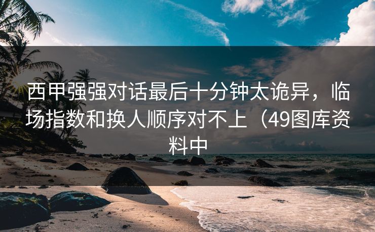 西甲强强对话最后十分钟太诡异,临场指数和换人顺序对不上(49图库资料中 西甲强强对话最后十分钟太诡异,临场指数和换人顺序对不上(49图库资料中