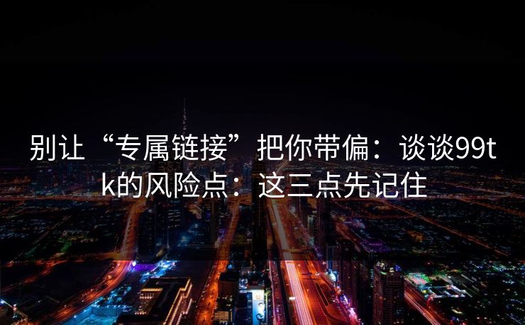 别让“专属链接”把你带偏：谈谈99tk的风险点：这三点先记住