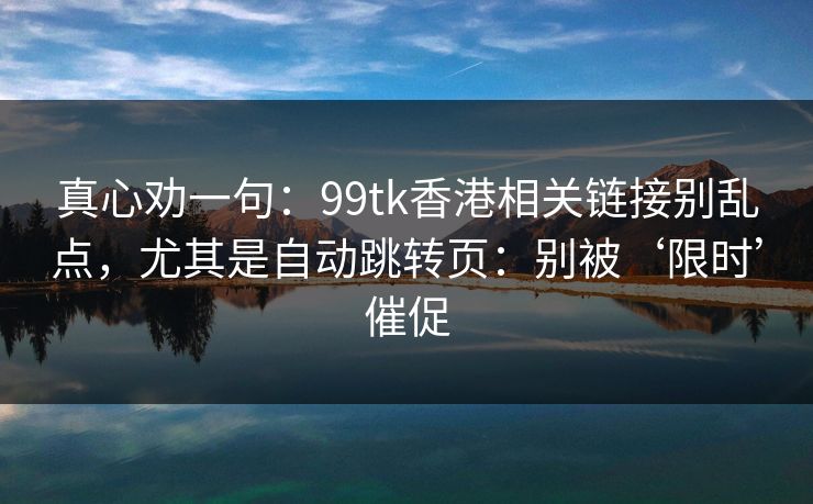 真心劝一句:99tk香港相关链接别乱点,尤其是自动跳转页:别被‘限时’催促 真心劝一句:99tk香港相关链接别乱点,尤其是自动跳转页:别被‘限时’催促