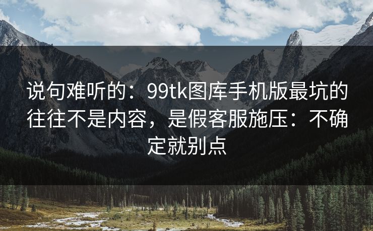 说句难听的：99tk图库手机版最坑的往往不是内容，是假客服施压：不确定就别点