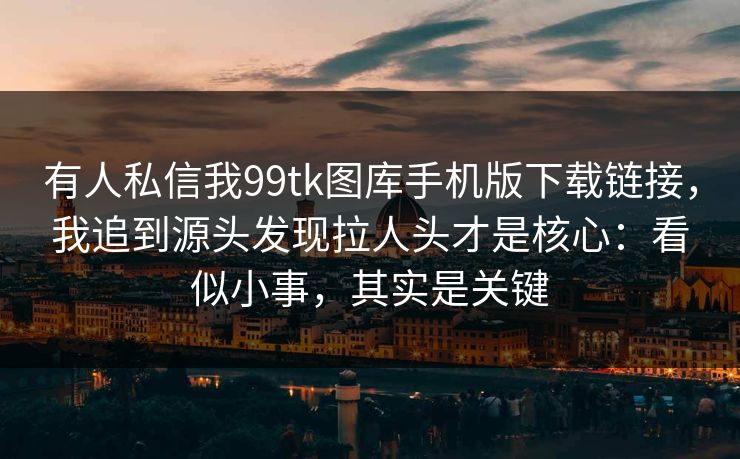 有人私信我99tk图库手机版下载链接，我追到源头发现拉人头才是核心：看似小事，其实是关键