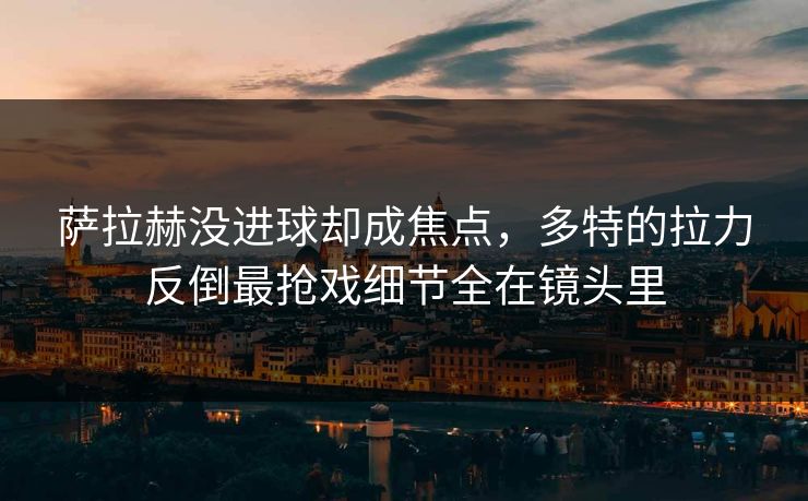 萨拉赫没进球却成焦点，多特的拉力反倒最抢戏细节全在镜头里
