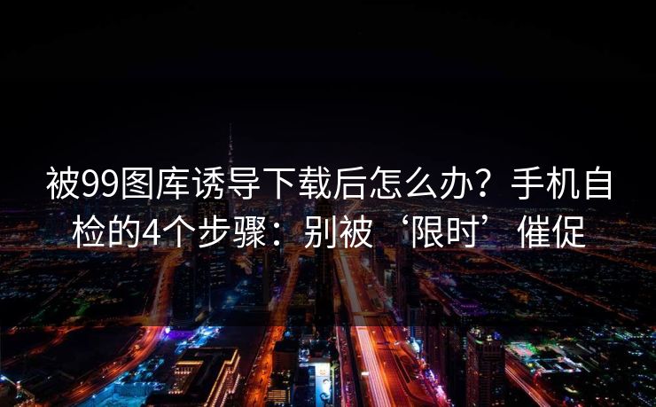 被99图库诱导下载后怎么办？手机自检的4个步骤：别被‘限时’催促