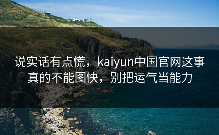 说实话有点慌，kaiyun中国官网这事真的不能图快，别把运气当能力