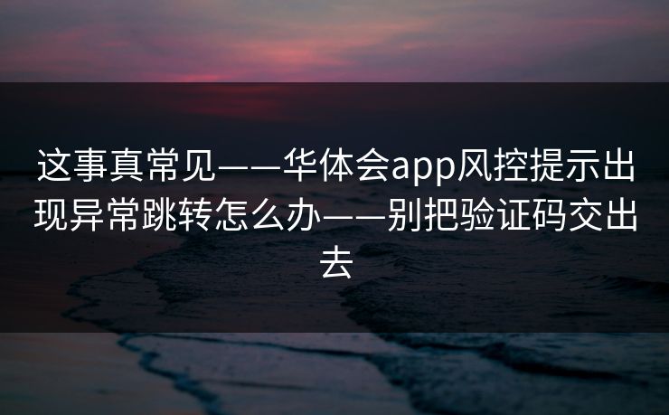 这事真常见——华体会app风控提示出现异常跳转怎么办——别把验证码交出去