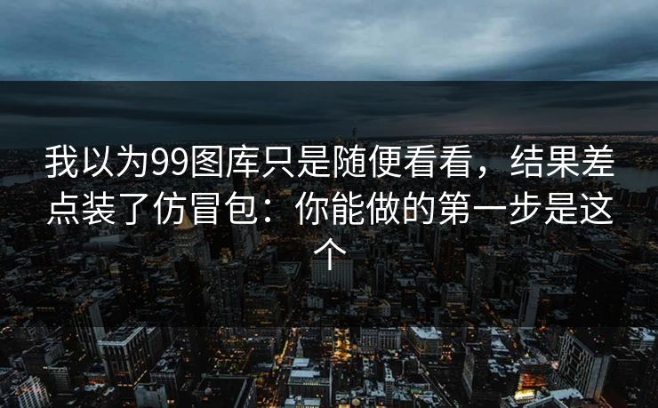 我以为99图库只是随便看看，结果差点装了仿冒包：你能做的第一步是这个