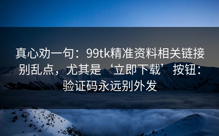 真心劝一句：99tk精准资料相关链接别乱点，尤其是‘立即下载’按钮：验证码永远别外发