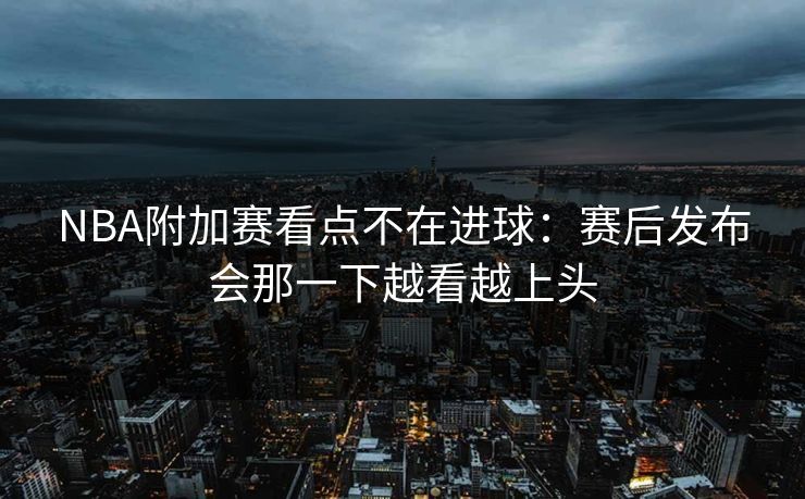 NBA附加赛看点不在进球：赛后发布会那一下越看越上头