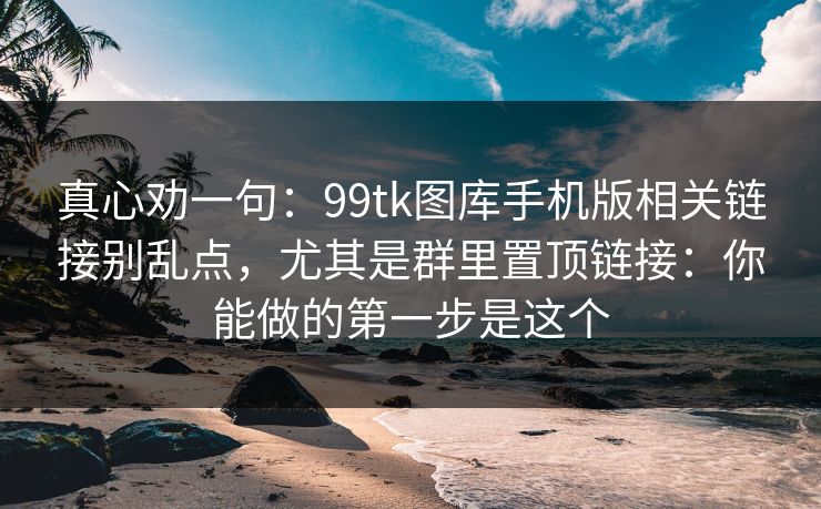 真心劝一句：99tk图库手机版相关链接别乱点，尤其是群里置顶链接：你能做的第一步是这个