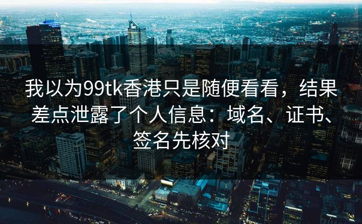 我以为99tk香港只是随便看看，结果差点泄露了个人信息：域名、证书、签名先核对